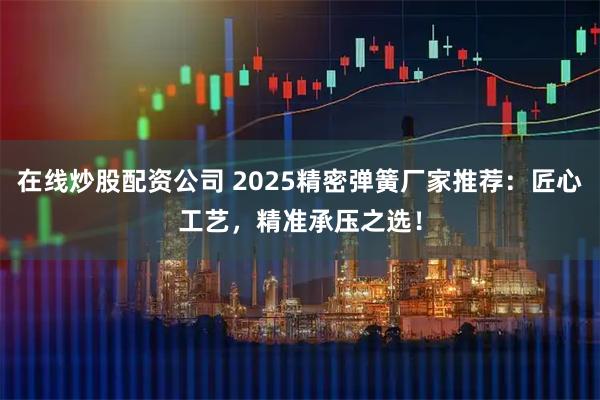 在线炒股配资公司 2025精密弹簧厂家推荐：匠心工艺，精准承压之选！