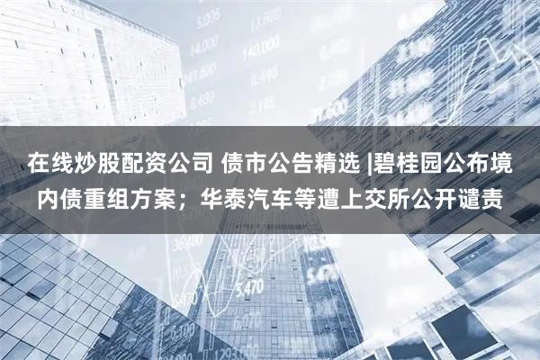 在线炒股配资公司 债市公告精选 |碧桂园公布境内债重组方案；华泰汽车等遭上交所公开谴责