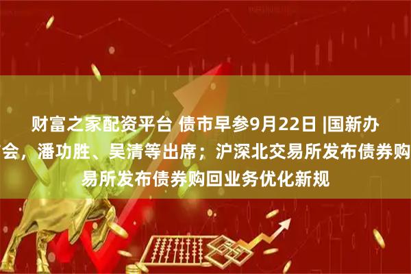 财富之家配资平台 债市早参9月22日 |国新办今日将举行发布会，潘功胜、吴清等出席；沪深北交易所发布债券购回业务优化新规