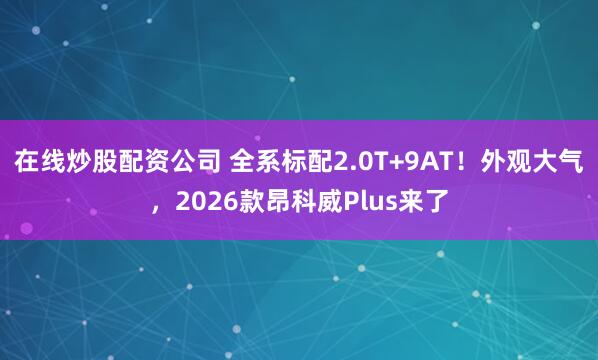 在线炒股配资公司 全系标配2.0T+9AT！外观大气，2026款昂科威Plus来了