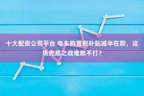 十大配资公司平台 电车购置税补贴减半在即，这场兜底之战谁敢不打？