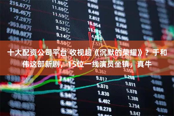 十大配资公司平台 收视超《沉默的荣耀》？于和伟这部新剧，15位一线演员坐镇，真牛