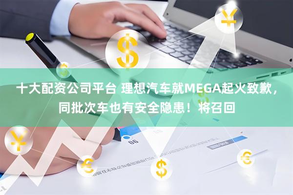 十大配资公司平台 理想汽车就MEGA起火致歉,同批次车也有安全隐患!将召回