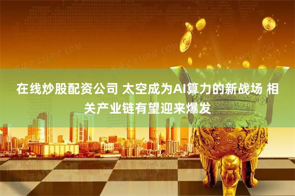 在线炒股配资公司 太空成为AI算力的新战场 相关产业链有望迎来爆发