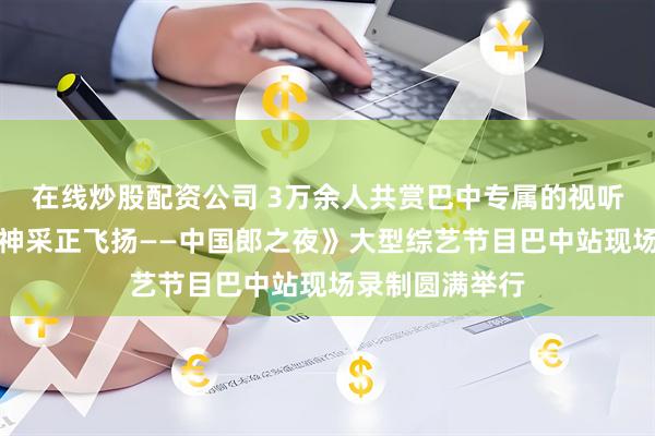 在线炒股配资公司 3万余人共赏巴中专属的视听盛宴！央视《神采正飞扬——中国郎之夜》大型综艺节目巴中站现场录制圆满举行