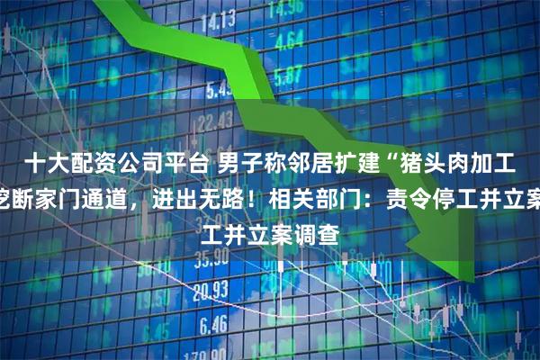 十大配资公司平台 男子称邻居扩建“猪头肉加工厂”挖断家门通道，进出无路！相关部门：责令停工并立案调查