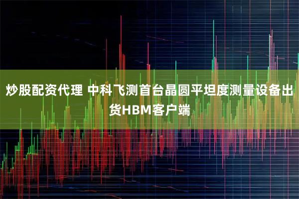 炒股配资代理 中科飞测首台晶圆平坦度测量设备出货HBM客户端