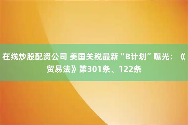 在线炒股配资公司 美国关税最新“B计划”曝光：《贸易法》第301条、122条