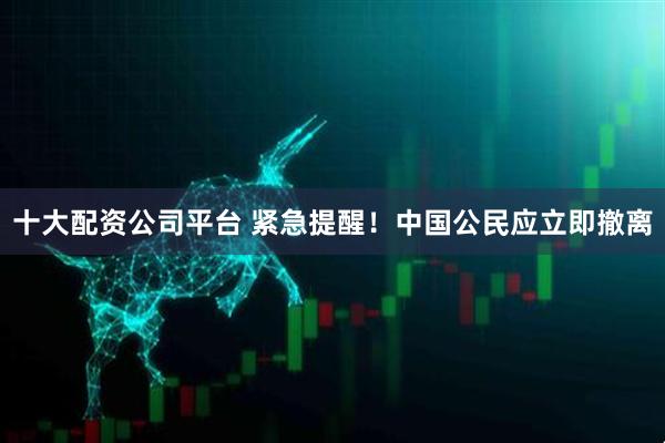 十大配资公司平台 紧急提醒！中国公民应立即撤离