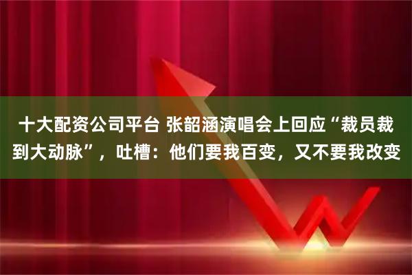 十大配资公司平台 张韶涵演唱会上回应“裁员裁到大动脉”，吐槽：他们要我百变，又不要我改变