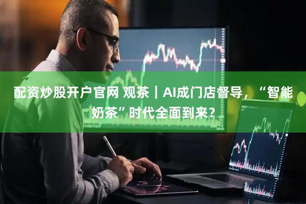 配资炒股开户官网 观茶｜AI成门店督导，“智能奶茶”时代全面到来？