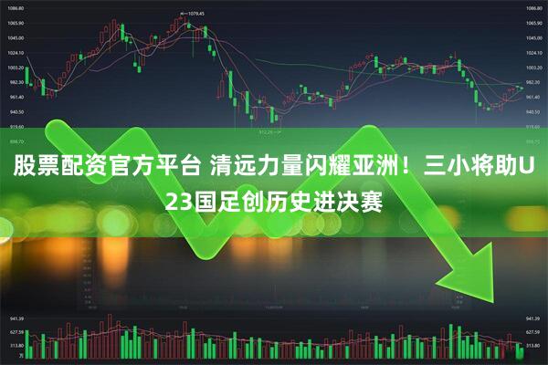 股票配资官方平台 清远力量闪耀亚洲！三小将助U23国足创历史进决赛