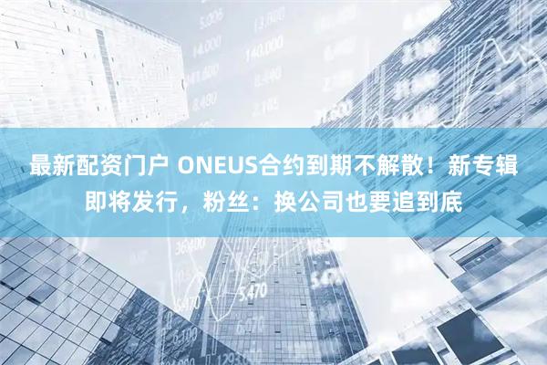 最新配资门户 ONEUS合约到期不解散！新专辑即将发行，粉丝：换公司也要追到底