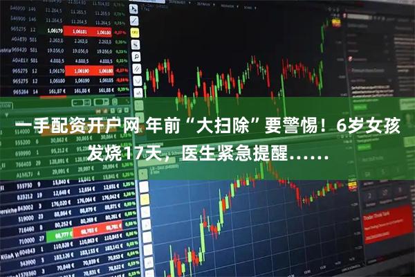一手配资开户网 年前“大扫除”要警惕！6岁女孩发烧17天，医生紧急提醒……