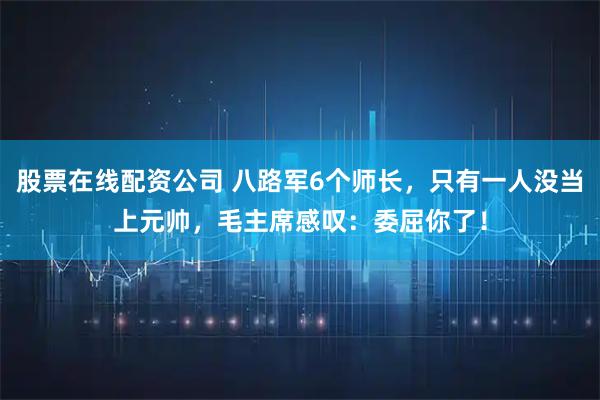 股票在线配资公司 八路军6个师长，只有一人没当上元帅，毛主席感叹：委屈你了！