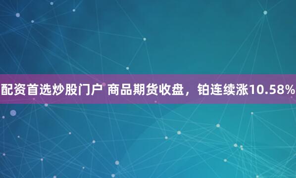 配资首选炒股门户 商品期货收盘，铂连续涨10.58%