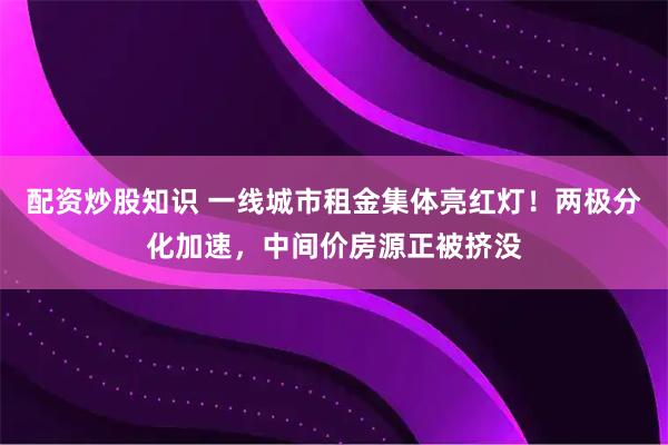 配资炒股知识 一线城市租金集体亮红灯！两极分化加速，中间价房源正被挤没