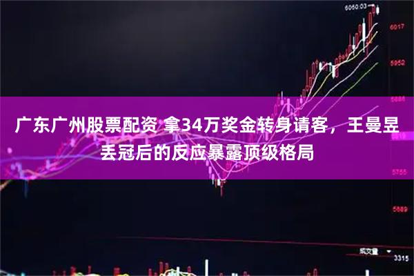 广东广州股票配资 拿34万奖金转身请客，王曼昱丢冠后的反应暴露顶级格局