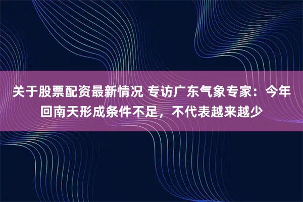 关于股票配资最新情况 专访广东气象专家：今年回南天形成条件不足，不代表越来越少