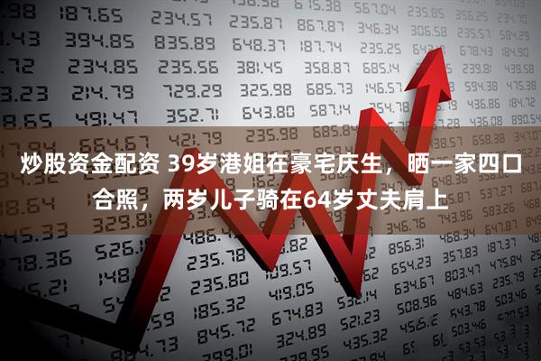 炒股资金配资 39岁港姐在豪宅庆生，晒一家四口合照，两岁儿子骑在64岁丈夫肩上