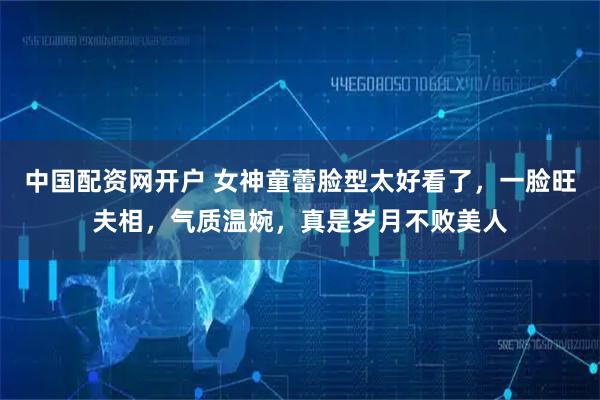 中国配资网开户 女神童蕾脸型太好看了，一脸旺夫相，气质温婉，真是岁月不败美人