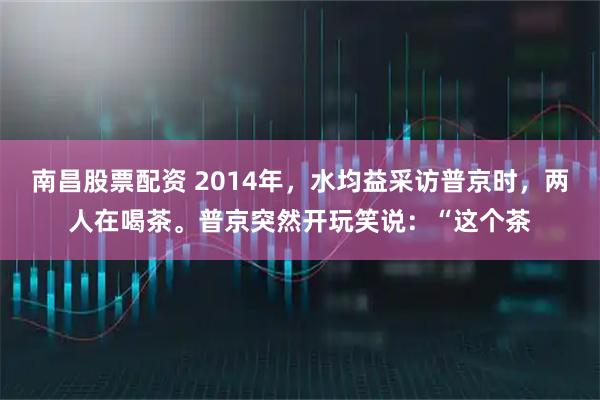 南昌股票配资 2014年，水均益采访普京时，两人在喝茶。普京突然开玩笑说：“这个茶
