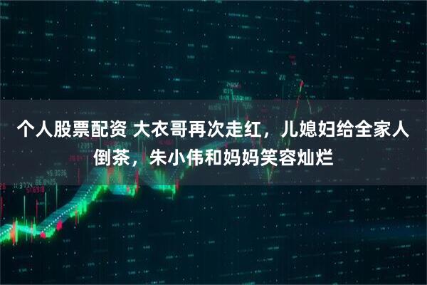 个人股票配资 大衣哥再次走红，儿媳妇给全家人倒茶，朱小伟和妈妈笑容灿烂