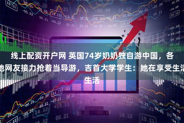 线上配资开户网 英国74岁奶奶独自游中国，各地网友接力抢着当导游，吉首大学学生：她在享受生活