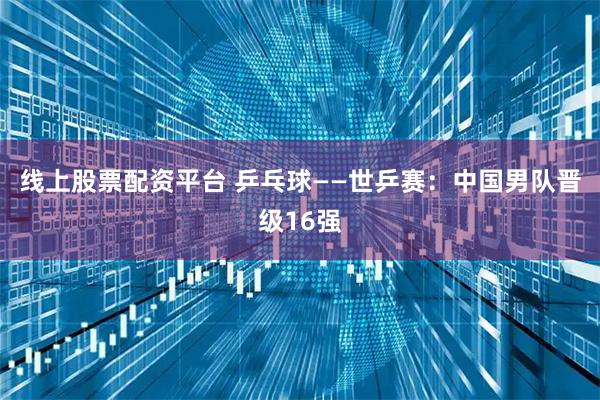 线上股票配资平台 乒乓球——世乒赛：中国男队晋级16强