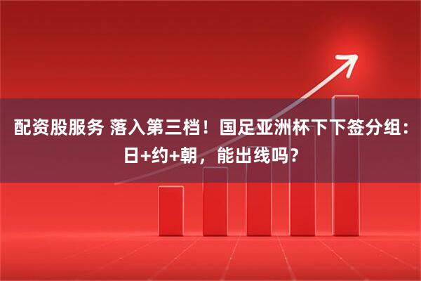 配资股服务 落入第三档！国足亚洲杯下下签分组：日+约+朝，能出线吗？