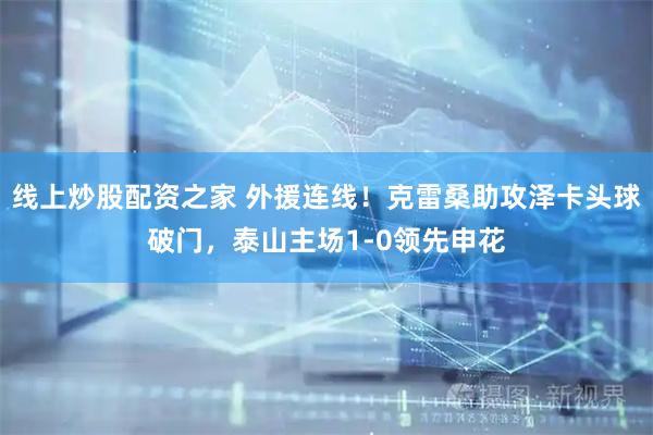 线上炒股配资之家 外援连线！克雷桑助攻泽卡头球破门，泰山主场1-0领先申花