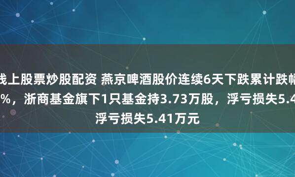 线上股票炒股配资 燕京啤酒股价连续6天下跌累计跌幅10.17%，浙商基金旗下1只基金持3.73万股，浮亏损失5.41万元