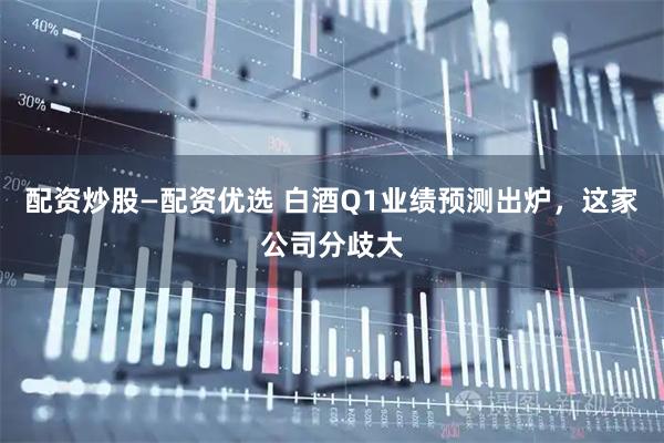 配资炒股—配资优选 白酒Q1业绩预测出炉，这家公司分歧大