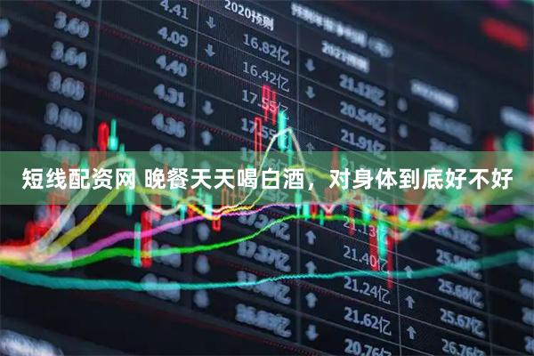 短线配资网 晚餐天天喝白酒，对身体到底好不好