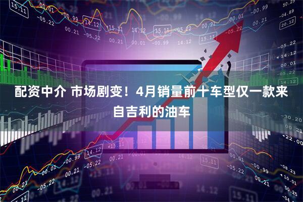 配资中介 市场剧变！4月销量前十车型仅一款来自吉利的油车