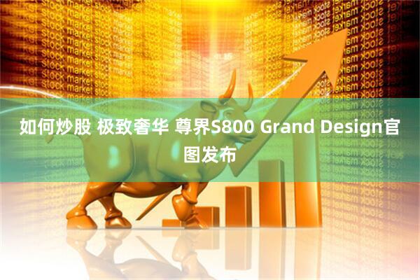 如何炒股 极致奢华 尊界S800 Grand Design官图发布
