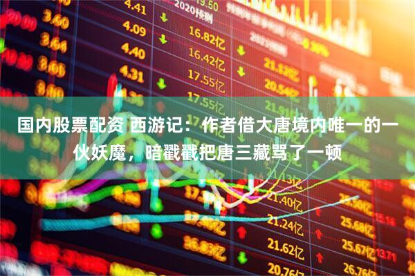 国内股票配资 西游记：作者借大唐境内唯一的一伙妖魔，暗戳戳把唐三藏骂了一顿