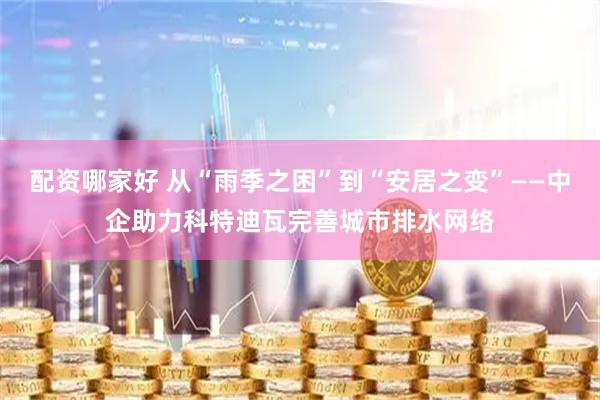 配资哪家好 从“雨季之困”到“安居之变”——中企助力科特迪瓦完善城市排水网络