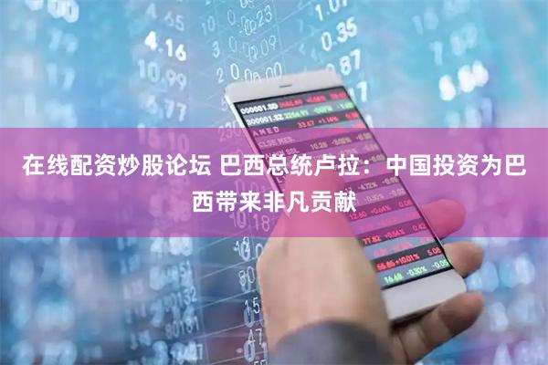在线配资炒股论坛 巴西总统卢拉：中国投资为巴西带来非凡贡献