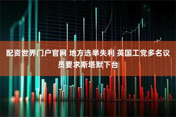 配资世界门户官网 地方选举失利 英国工党多名议员要求斯塔默下台