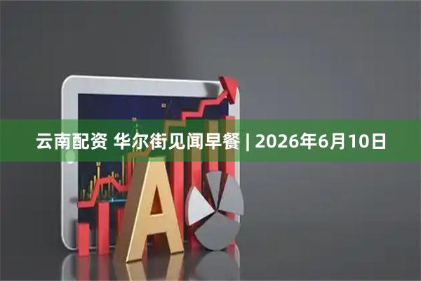 云南配资 华尔街见闻早餐 | 2026年6月10日