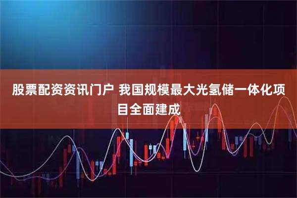 股票配资资讯门户 我国规模最大光氢储一体化项目全面建成
