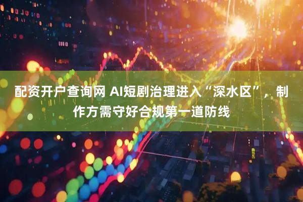 配资开户查询网 AI短剧治理进入“深水区”，制作方需守好合规第一道防线
